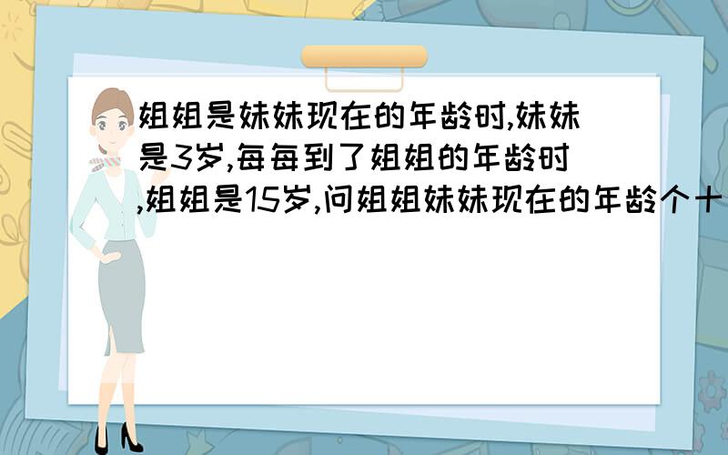 姐姐是妹妹现在的年龄时,妹妹是3岁,每每到了姐姐的年龄时,姐姐是15岁,问姐姐妹妹现在的年龄个十几岁?