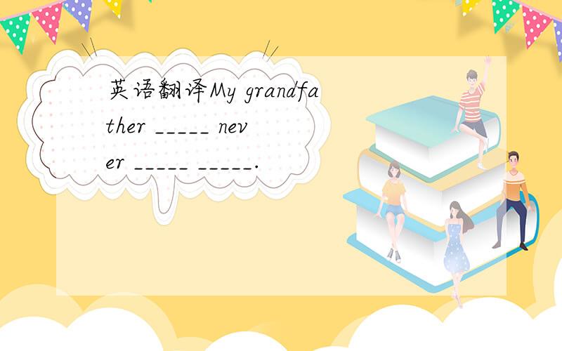 英语翻译My grandfather _____ never _____ _____.