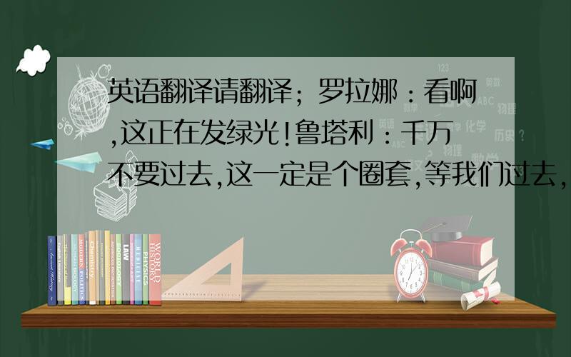 英语翻译请翻译；罗拉娜：看啊,这正在发绿光!鲁塔利：千万不要过去,这一定是个圈套,等我们过去,它就会吃掉我费利：我想是荧