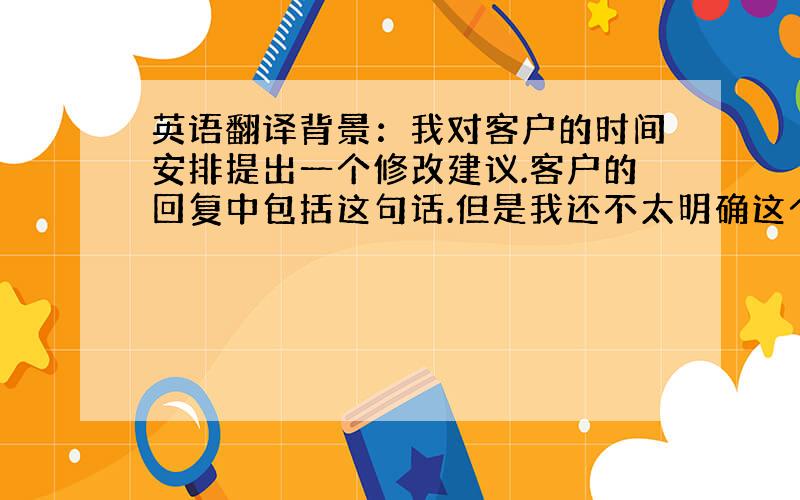 英语翻译背景：我对客户的时间安排提出一个修改建议.客户的回复中包括这句话.但是我还不太明确这个回复的含义,他是同意我的修