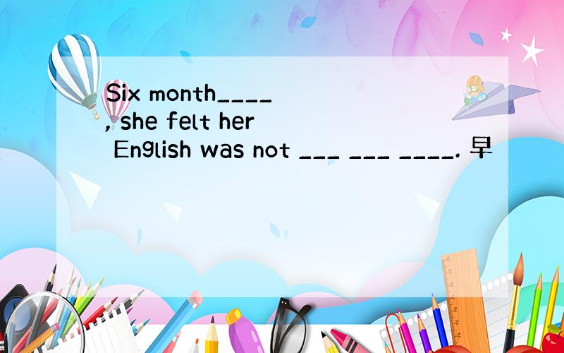 Six month____ , she felt her English was not ___ ___ ____. 早