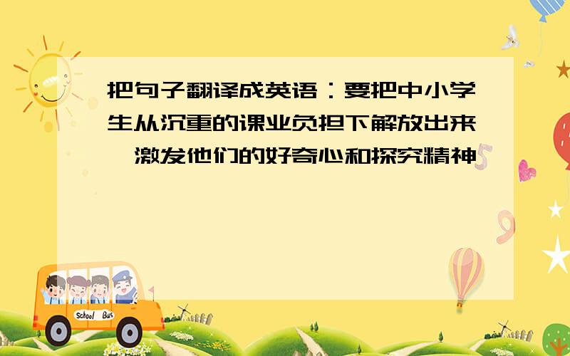 把句子翻译成英语：要把中小学生从沉重的课业负担下解放出来,激发他们的好奇心和探究精神,