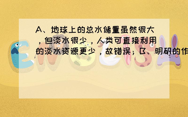 A、地球上的总水储量虽然很大，但淡水很少，人类可直接利用的淡水资源更少，故错误；B、明矾的作用是溶于水形成胶状