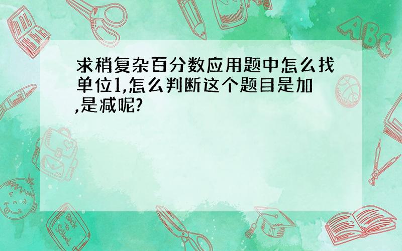 求稍复杂百分数应用题中怎么找单位1,怎么判断这个题目是加,是减呢?