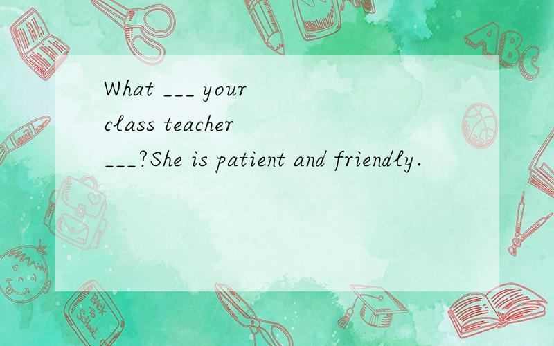 What ___ your class teacher ___?She is patient and friendly.