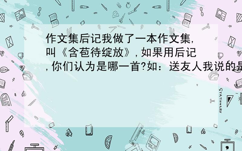 作文集后记我做了一本作文集,叫《含苞待绽放》,如果用后记,你们认为是哪一首?如：送友人我说的是古诗，OK？（长一点的）