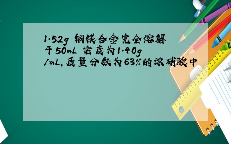 1.52g 铜镁合金完全溶解于50mL 密度为1.40g/mL,质量分数为63%的浓硝酸中