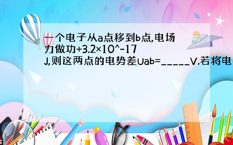 一个电子从a点移到b点,电场力做功+3.2×10^-17J,则这两点的电势差Uab=_____V.若将电荷量为8.0×1