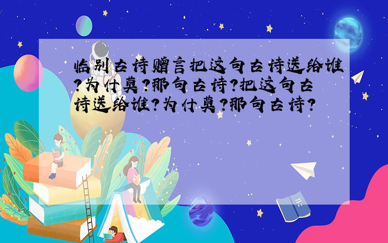 临别古诗赠言把这句古诗送给谁?为什莫?那句古诗?把这句古诗送给谁？为什莫？那句古诗？