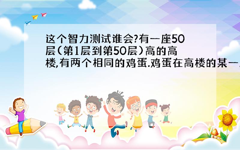 这个智力测试谁会?有一座50层(第1层到第50层)高的高楼,有两个相同的鸡蛋.鸡蛋在高楼的某一层楼落下会摔碎,低于这一层