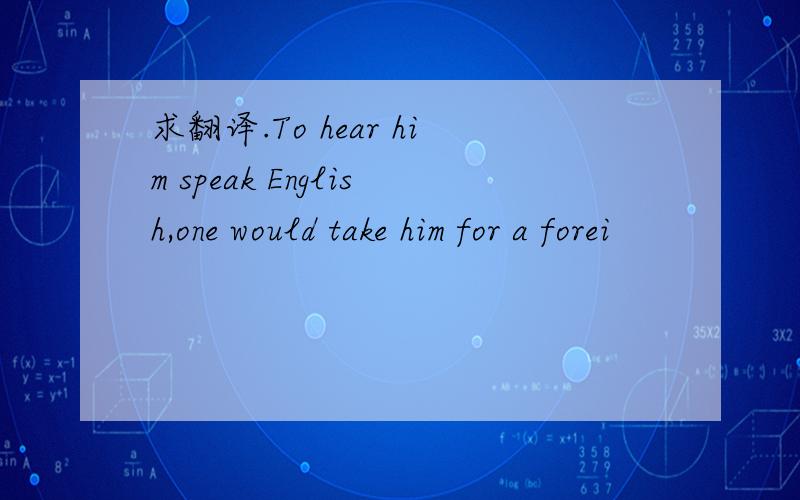 求翻译.To hear him speak English,one would take him for a forei