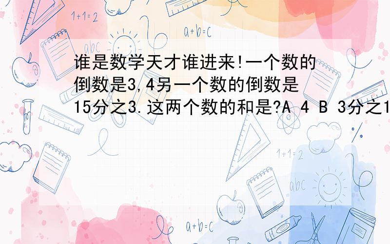 谁是数学天才谁进来!一个数的倒数是3,4另一个数的倒数是15分之3.这两个数的和是?A 4 B 3分之1 C 124分之