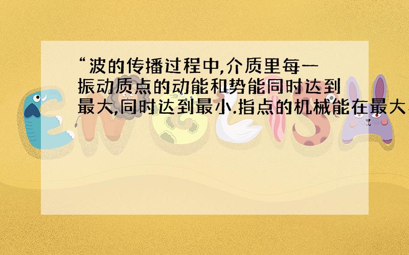 “波的传播过程中,介质里每一振动质点的动能和势能同时达到最大,同时达到最小.指点的机械能在最大与最小之间变化.”