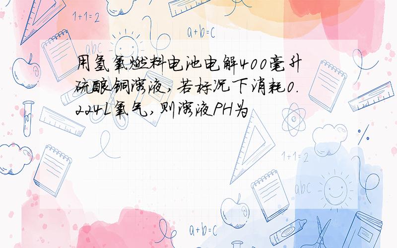 用氢氧燃料电池电解400毫升硫酸铜溶液,若标况下消耗0.224L氧气,则溶液PH为