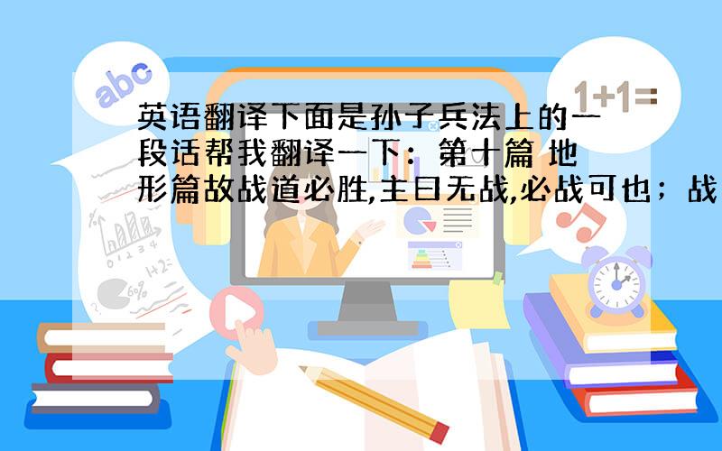 英语翻译下面是孙子兵法上的一段话帮我翻译一下：第十篇 地形篇故战道必胜,主曰无战,必战可也；战道不胜,主曰：必战,无战可