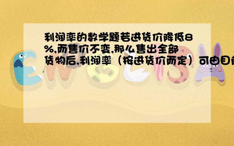 利润率的数学题若进货价降低8%,而售价不变,那么售出全部货物后,利润率（按进货价而定）可由目前的P%提高到（P+10）%