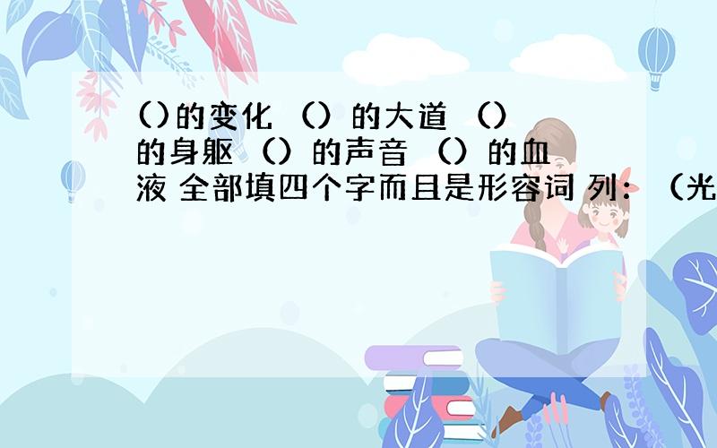 ()的变化 （）的大道 （）的身躯 （）的声音 （）的血液 全部填四个字而且是形容词 列：（光芒万丈）的太阳