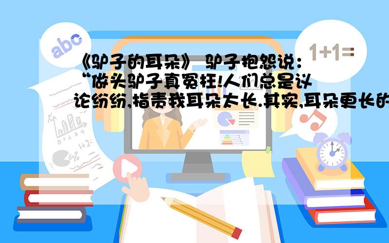 《驴子的耳朵》 驴子抱怨说：“做头驴子真冤枉!人们总是议论纷纷,指责我耳朵太长.其实,耳朵更长的那是大象,”