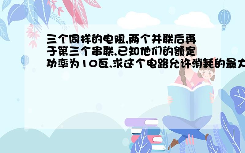 三个同样的电阻,两个并联后再于第三个串联,已知他们的额定功率为10瓦,求这个电路允许消耗的最大功率?