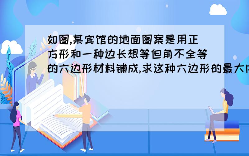 如图,某宾馆的地面图案是用正方形和一种边长想等但角不全等的六边形材料铺成,求这种六边形的最大内角度数