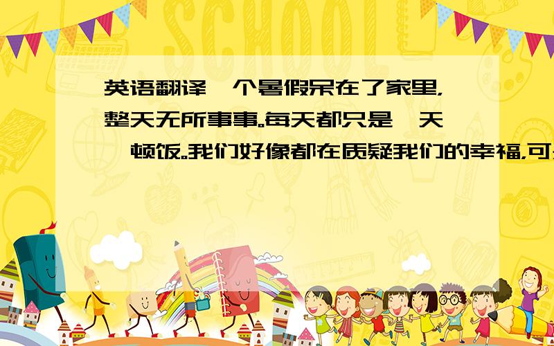 英语翻译一个暑假呆在了家里，整天无所事事。每天都只是一天一顿饭。我们好像都在质疑我们的幸福，可是担负幸福没有了，又是那么