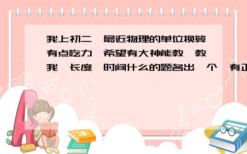 我上初二,最近物理的单位换算有点吃力,希望有大神能教一教我,长度,时间什么的题各出一个,有正规过程,最好是照片发过来,谢