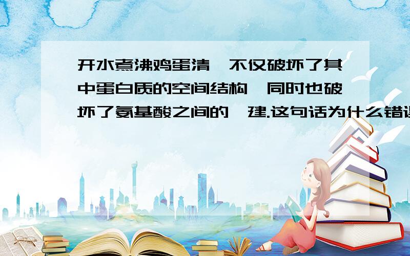 开水煮沸鸡蛋清,不仅破坏了其中蛋白质的空间结构,同时也破坏了氨基酸之间的汏建.这句话为什么错误?