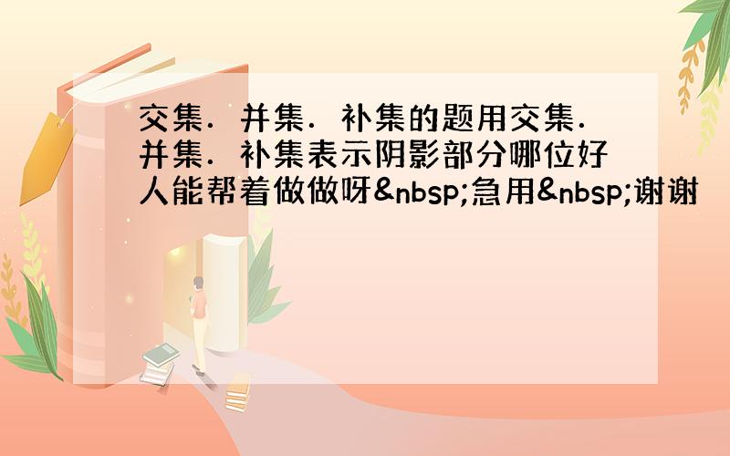 交集．并集．补集的题用交集．并集．补集表示阴影部分哪位好人能帮着做做呀 急用 谢谢