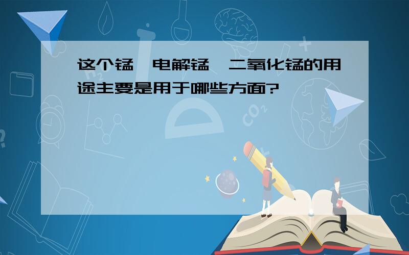 这个锰,电解锰,二氧化锰的用途主要是用于哪些方面?