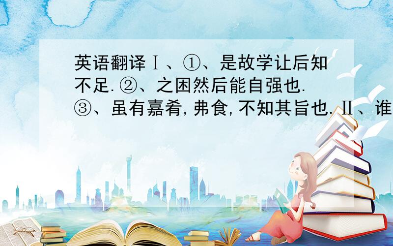 英语翻译Ⅰ、①、是故学让后知不足.②、之困然后能自强也.③、虽有嘉肴,弗食,不知其旨也.Ⅱ、谁有翻译软件给我推荐一下（能