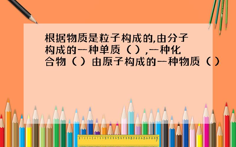 根据物质是粒子构成的,由分子构成的一种单质（ ）,一种化合物（ ）由原子构成的一种物质（ ）