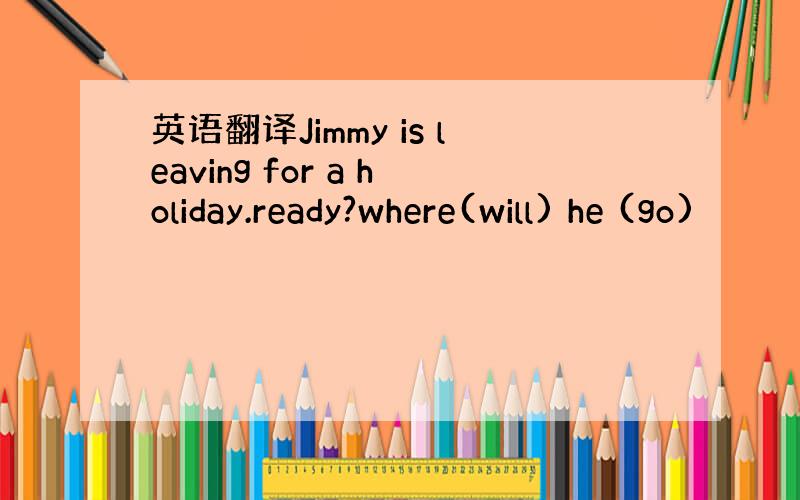 英语翻译Jimmy is leaving for a holiday.ready?where(will) he (go)