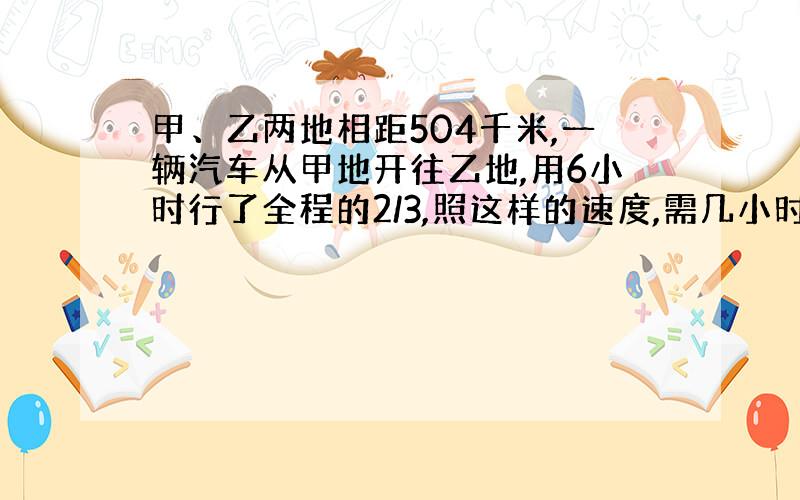 甲、乙两地相距504千米,一辆汽车从甲地开往乙地,用6小时行了全程的2/3,照这样的速度,需几小时到达乙地