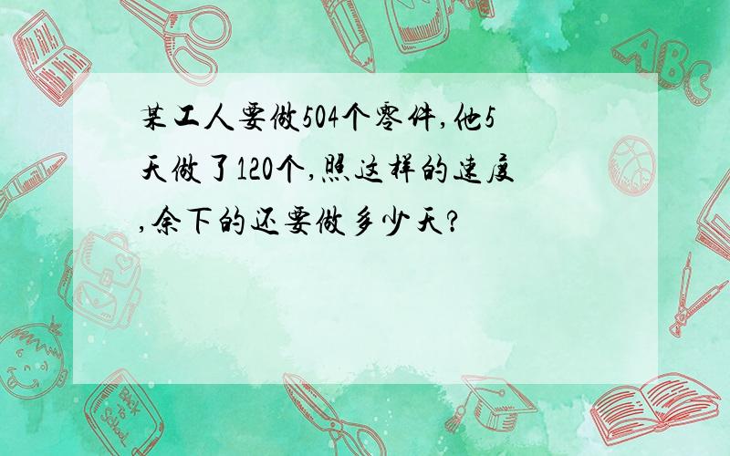 某工人要做504个零件,他5天做了120个,照这样的速度,余下的还要做多少天?