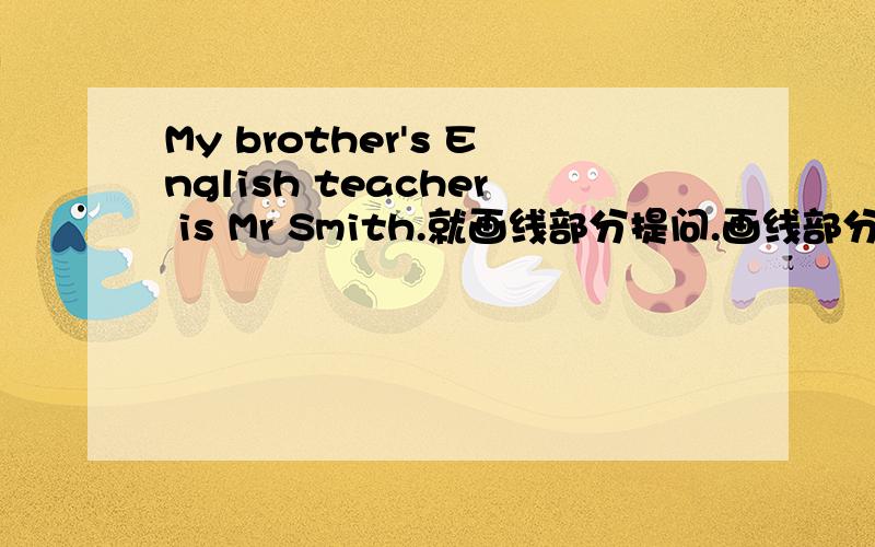 My brother's English teacher is Mr Smith.就画线部分提问.画线部分是：Mr Sm