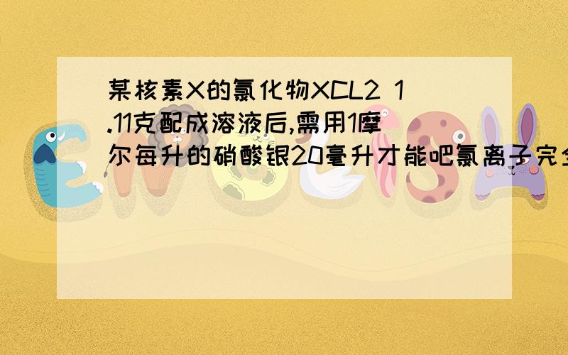 某核素X的氯化物XCL2 1.11克配成溶液后,需用1摩尔每升的硝酸银20毫升才能吧氯离子完全沉淀下来 问:(1)X的质