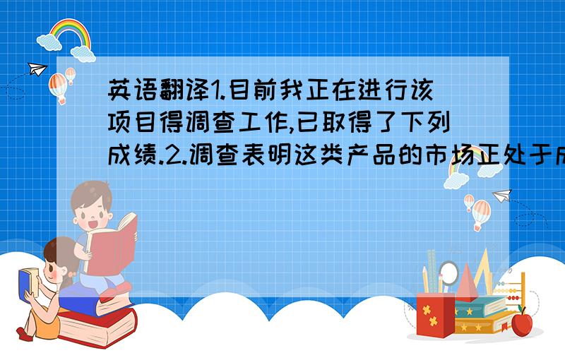 英语翻译1.目前我正在进行该项目得调查工作,已取得了下列成绩.2.调查表明这类产品的市场正处于成长期翻译成英文