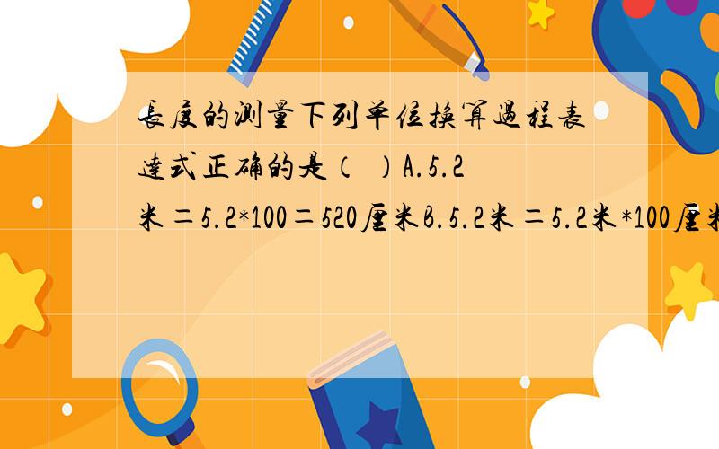 长度的测量下列单位换算过程表达式正确的是（ ）A.5.2米＝5.2*100＝520厘米B.5.2米＝5.2米*100厘米