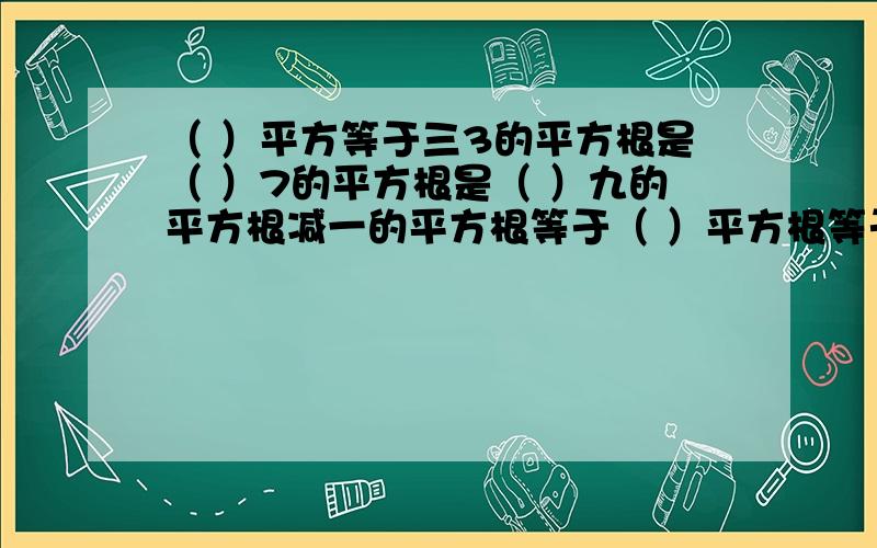 （ ）平方等于三3的平方根是（ ）7的平方根是（ ）九的平方根减一的平方根等于（ ）平方根等于本身的数是（ ）平方根等于