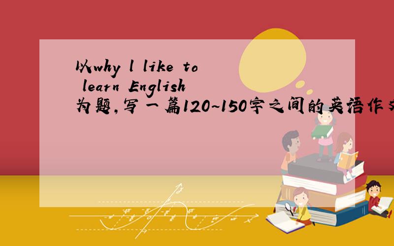 以why l like to learn English为题,写一篇120~150字之间的英语作文