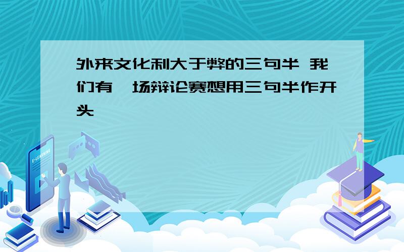 外来文化利大于弊的三句半 我们有一场辩论赛想用三句半作开头