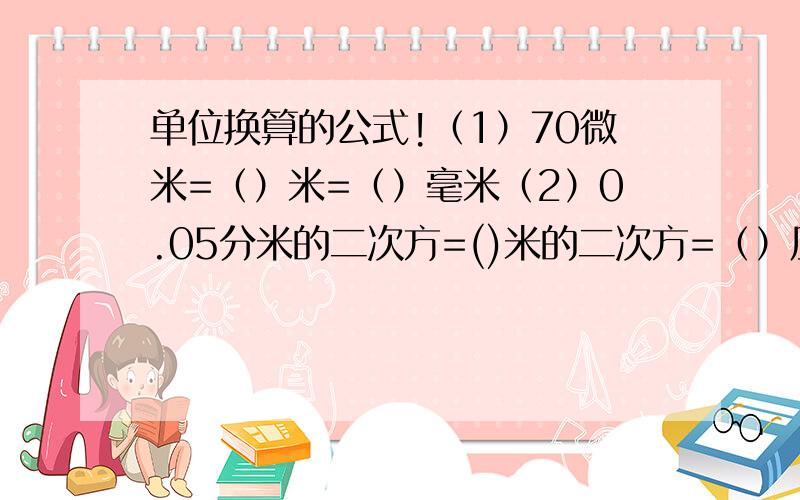 单位换算的公式!（1）70微米=（）米=（）毫米（2）0.05分米的二次方=()米的二次方=（）厘米的二次方（3）200