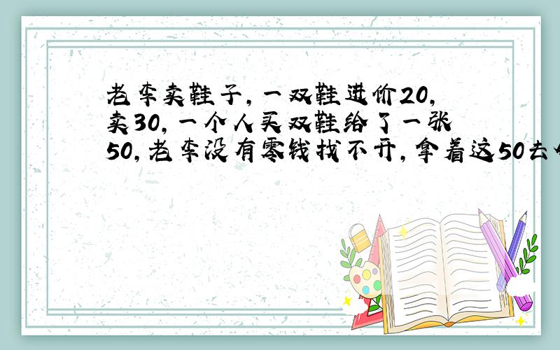 老李卖鞋子,一双鞋进价20,卖30,一个人买双鞋给了一张50,老李没有零钱找不开,拿着这50去邻