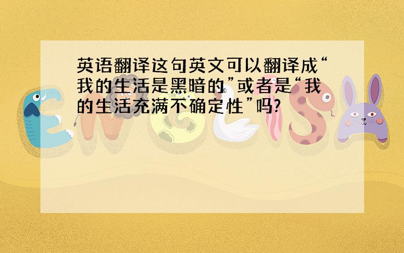 英语翻译这句英文可以翻译成“我的生活是黑暗的”或者是“我的生活充满不确定性”吗?