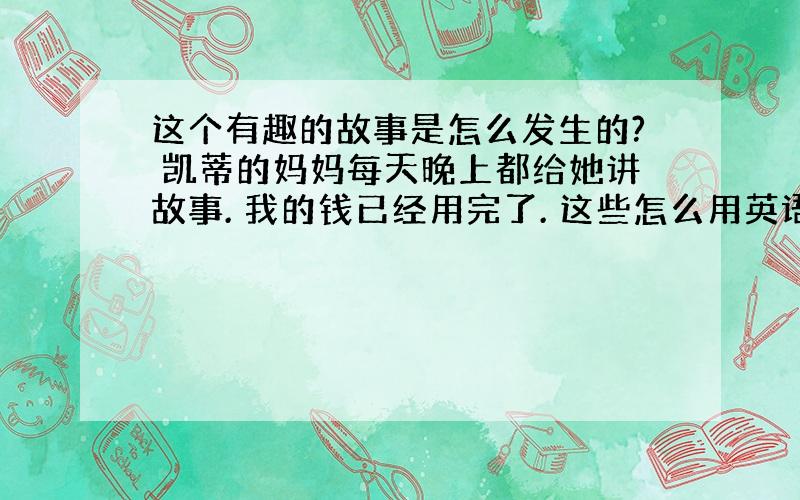 这个有趣的故事是怎么发生的? 凯蒂的妈妈每天晚上都给她讲故事. 我的钱已经用完了. 这些怎么用英语说