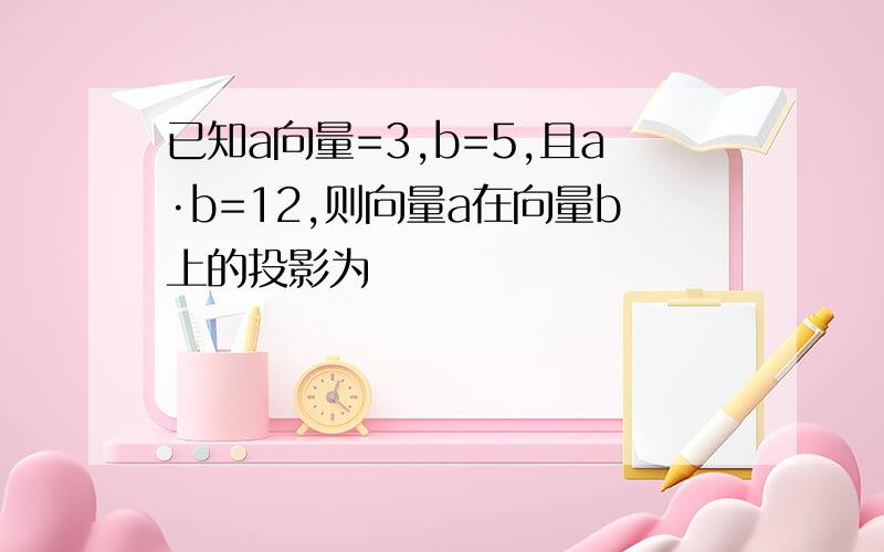 已知a向量=3,b=5,且a·b=12,则向量a在向量b上的投影为