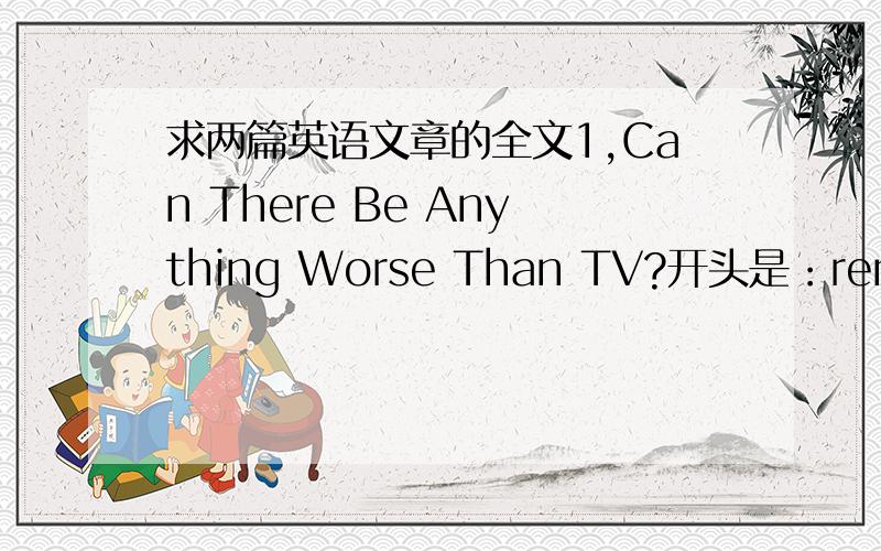 求两篇英语文章的全文1,Can There Be Anything Worse Than TV?开头是：remember