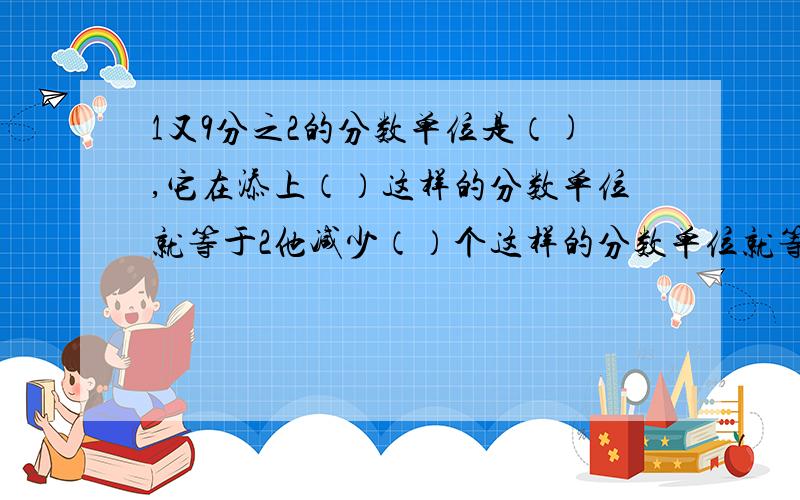 1又9分之2的分数单位是（),它在添上（）这样的分数单位就等于2他减少（）个这样的分数单位就等于3分之1.