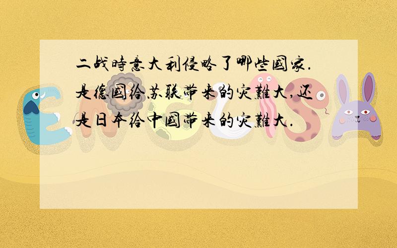 二战时意大利侵略了哪些国家.是德国给苏联带来的灾难大,还是日本给中国带来的灾难大.