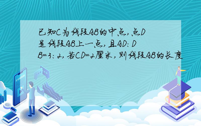 已知C为线段AB的中点,点D是线段AB上一点,且AD:DB=3:2,若CD=2厘米,则线段AB的长度